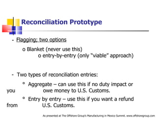 Reconciliation Prototype      -   Flagging; two options   o  Blanket (never use this)  o  entry-by-entry (only “viable” approach) -  Two types of reconciliation entries: °  Aggregate – can use this if no duty impact or you  .   .  owe money to U.S. Customs. °  Entry by entry – use this if you want a refund from  .   U.S. Customs.     -                      As presented at The Offshore Group’s Manufacturing in Mexico Summit. www.offshoregroup.com 