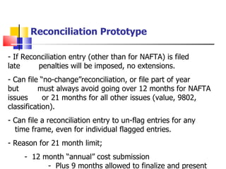 Reconciliation Prototype If Reconciliation entry (other than for NAFTA) is filed late  . .  .  penalties will be imposed, no extensions. Can file “no-change”reconciliation, or file part of year but  .   .   .  must always avoid going over 12 months for NAFTA issues  .   .  or 21 months for all other issues (value, 9802, classification). Can file a reconciliation entry to un-flag entries for any  . .   .  .   .  time frame, even for individual flagged entries. Reason for 21 month limit; -  12 month “annual” cost submission  .   -  Plus 9 months allowed to finalize and present cost  .  .   .  submission to U.S. Customs 