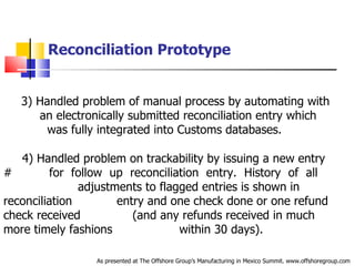 Reconciliation Prototype 3) Handled problem of manual process by automating with  .   .   an electronically submitted reconciliation entry which  .   was fully integrated into Customs databases. 4) Handled problem on trackability by issuing a new entry #  .  .   for  follow  up  reconciliation  entry.  History  of  all  .   .   adjustments to flagged entries is shown in reconciliation  .  entry and one check done or one refund check received  .   (and any refunds received in much more timely fashions  .  within 30 days). As presented at The Offshore Group’s Manufacturing in Mexico Summit. www.offshoregroup.com 