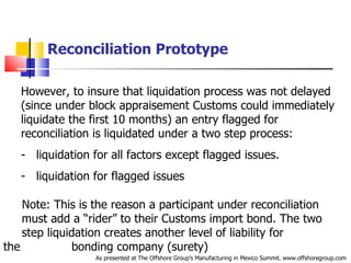 Reconciliation Prototype However, to insure that liquidation process was not delayed (since under block appraisement Customs could immediately liquidate the first 10 months) an entry flagged for reconciliation is liquidated under a two step process: liquidation for all factors except flagged issues. liquidation for flagged issues Note: This is the reason a participant under reconciliation  .   must add a “rider” to their Customs import bond. The two  .   step liquidation creates another level of liability for the  .   bonding company (surety)  As presented at The Offshore Group’s Manufacturing in Mexico Summit. www.offshoregroup.com 