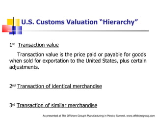 U.S. Customs Valuation “Hierarchy” 1 st   Transaction value Transaction value is the price paid or payable for goods  when sold for exportation to the United States, plus certain  adjustments. 2 nd   Transaction of identical merchandise 3 rd   Transaction of similar merchandise As presented at The Offshore Group’s Manufacturing in Mexico Summit. www.offshoregroup.com 