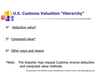 U.S. Customs Valuation “Hierarchy” 4 th   Deductive value* 5 th   Computed value* 6 th   Other ways and means *Note:  The importer may request Customs reverse deductive  .   and computed value methods. As presented at The Offshore Group’s Manufacturing in Mexico Summit. www.offshoregroup.com 