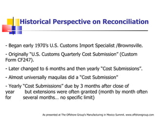 Historical Perspective on Reconciliation Began early 1970’s U.S. Customs Import Specialist /Brownsville. Originally “U.S. Customs Quarterly Cost Submission” (Custom  .  Form CF247). Later changed to 6 months and then yearly “Cost Submissions”. Almost universally maquilas did a “Cost Submission” Yearly “Cost Submissions” due by 3 months after close of year  .  but extensions were often granted (month by month often for  .  several months… no specific limit) As presented at The Offshore Group’s Manufacturing in Mexico Summit. www.offshoregroup.com 