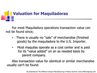 Valuation for Maquiladoras For most Maquiladora operations transaction value can  not be found since; -   There is usually no “sale” of merchandise (finished  .   goods) by the maquiladora to the U.S. Importer. -   Most maquilas operate as a cost center and is paid  .  for its “value added” on an as needed basis by  .   parent company. Also transaction value for identical or similar merchandise  usually can’t be found. As presented at The Offshore Group’s Manufacturing in Mexico Summit. www.offshoregroup.com 