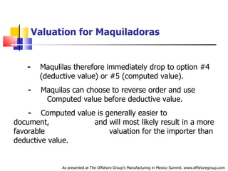 Valuation for Maquiladoras   -   Maqulilas therefore immediately drop to option #4  .  (deductive value) or #5 (computed value). -   Maquilas can choose to reverse order and use  .   Computed value before deductive value. -   Computed value is generally easier to document,  .   and will most likely result in a more favorable  .   valuation for the importer than deductive value. As presented at The Offshore Group’s Manufacturing in Mexico Summit. www.offshoregroup.com 