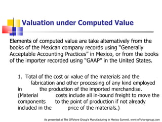 Valuation under Computed Value Elements of computed value are take alternatively from the books of the Mexican company records using “Generally Acceptable Accounting Practices” in Mexico, or from the books of the importer recorded using “GAAP” in the United States.   1.  Total of the cost or value of the materials and the  .   .   fabrication and other processing of any kind employed in  .   .   the production of the imported merchandise. (Material  .   costs include all in-bound freight to move the components  .  to the point of production if not already included in the  .   price of the materials.) As presented at The Offshore Group’s Manufacturing in Mexico Summit. www.offshoregroup.com 