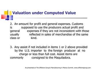 Valuation under Computed Value 2.  An amount for profit and general expenses. Customs is  .   supposed to use the producers actual profit and general  .   expenses if they are not inconsistent with those usually  .   reflected in sales of merchandise of the same class or  .  kind. 3.  Any assist if not included in items 1 or 2 above provided  .  by the  U.S. importer  to  the foreign  producer  at  no  .   charge or less than full cost. Assist items are commonly  .   consigned to the Maquiladora. As presented at The Offshore Group’s Manufacturing in Mexico Summit. www.offshoregroup.com 