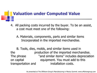 Valuation under Computed Value 4.  All packing costs incurred by the buyer. To be an assist,  .   a cost must meet one of the following: A. Materials, components, parts and similar items  .   Incorporated in the imported merchandise. B. Tools, dies, molds, and similar items used in the  .   production of the imported merchandise. The phrase  .   “and similar items” includes depreciation on capital  .   equipment. You must add to this transportation and  .   installation costs.  As presented at The Offshore Group’s Manufacturing in Mexico Summit. www.offshoregroup.com 