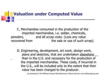 Valuation under Computed Value C. Merchandise consumed in the production of the  .   imported merchandise, i.e. solder, chemicals, powders,  .   and all scrap costs. (Less any value recovered from  .   the sale or use of such scrap).  D. Engineering, development, art work, design work,  .   plans and sketches, that are undertaken  elsewhere  .  than in the U.S. and necessary for the production of  .   the imported merchandise. These costs, if incurred in  .  the U.S., will be included only to the extent that their  .   value has been charged to the producer. As presented at The Offshore Group’s Manufacturing in Mexico Summit. www.offshoregroup.com 