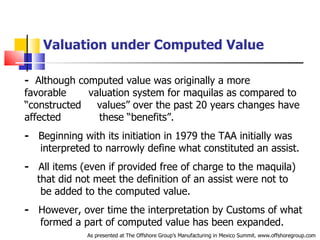 Valuation under Computed Value -   Although computed value was originally a more favorable  .   valuation system for maquilas as compared to “constructed  .  values” over the past 20 years changes have affected  .   these “benefits”. -   Beginning with its initiation in 1979 the TAA initially was  .   interpreted to narrowly define what constituted an assist. -   All items (even if provided free of charge to the maquila)  .   that did not meet the definition of an assist were not to  .   be added to the computed value. -   However, over time the interpretation by Customs of what  .   formed a part of computed value has been expanded. As presented at The Offshore Group’s Manufacturing in Mexico Summit. www.offshoregroup.com 