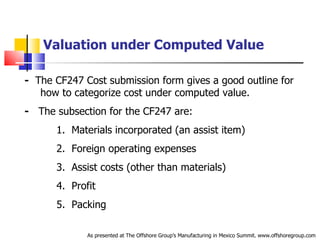 Valuation under Computed Value -   The CF247 Cost submission form gives a good outline for  .   how to categorize cost under computed value. -   The subsection for the CF247 are: 1.  Materials incorporated (an assist item) 2.  Foreign operating expenses 3.  Assist costs (other than materials) 4.  Profit 5.  Packing As presented at The Offshore Group’s Manufacturing in Mexico Summit. www.offshoregroup.com 