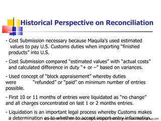 Historical Perspective on Reconciliation Cost Submission necessary because Maquila’s used estimated  .  values to pay U.S. Customs duties when importing “finished  .  products” into U.S. Cost Submission compared “estimated values” with “actual costs”  .  and calculated difference in duty “+ or –” based on variances. Used concept of “block appraisement” whereby duties were  .  “refunded” or “paid” on minimum number of entries possible.  First 10 or 11 months of entries were liquidated as “no change”  .  and all charges concentrated on last 1 or 2 months entries. Liquidation is an important legal process whereby Customs makes  .  a determination as to whether to accept import entry information. As presented at The Offshore Group’s Manufacturing in Mexico Summit. www.offshoregroup.com 