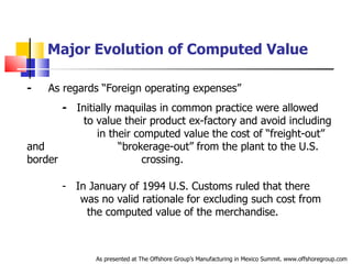 Major Evolution of Computed Value -   As regards “Foreign operating expenses”  -   Initially maquilas in common practice were allowed  .   to value their product ex-factory and avoid including  .   in their computed value the cost of “freight-out” and  .   “brokerage-out” from the plant to the U.S. border  .   crossing. -  In January of 1994 U.S. Customs ruled that there  .   was no valid rationale for excluding such cost from  .   the computed value of the merchandise. As presented at The Offshore Group’s Manufacturing in Mexico Summit. www.offshoregroup.com 