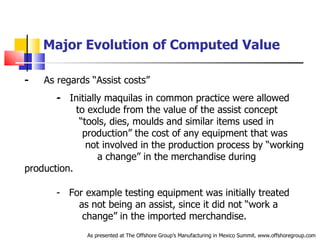 Major Evolution of Computed Value -   As regards “Assist costs”  -   Initially maquilas in common practice were allowed  .   to exclude from the value of the assist concept  .   “tools, dies, moulds and similar items used in  .   production” the cost of any equipment that was  .   not involved in the production process by “working  .   a change” in the merchandise during production. -  For example testing equipment was initially treated  .   as not being an assist, since it did not “work a  .   change” in the imported merchandise. As presented at The Offshore Group’s Manufacturing in Mexico Summit. www.offshoregroup.com 