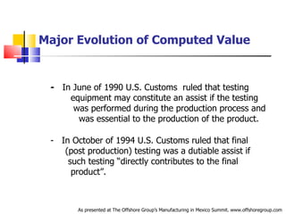 Major Evolution of Computed Value -   In June of 1990 U.S. Customs  ruled that testing  .   equipment may constitute an assist if the testing  .   was performed during the production process and  .   was essential to the production of the product. -  In October of 1994 U.S. Customs ruled that final  .   (post production) testing was a dutiable assist if  .   such testing “directly contributes to the final  .   product”. As presented at The Offshore Group’s Manufacturing in Mexico Summit. www.offshoregroup.com 