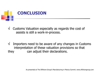 CONCLUSION    Customs Valuation especially as regards the cost of  .  assists is still a work-in-process.    Importers need to be aware of any changes in Customs  .   interpretation of these valuation provisions so that they  .   can adjust their declarations. As presented at The Offshore Group’s Manufacturing in Mexico Summit. www.offshoregroup.com 