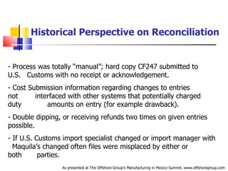 Historical Perspective on Reconciliation Process was totally “manual”; hard copy CF247 submitted to U.S.  .  Customs with no receipt or acknowledgement.  Cost Submission information regarding changes to entries not  .  interfaced with other systems that potentially charged duty  .  amounts on entry (for example drawback). Double dipping, or receiving refunds two times on given entries  .  possible.  If U.S. Customs import specialist changed or import manager with  .  Maquila’s changed often files were misplaced by either or both  .  parties. As presented at The Offshore Group’s Manufacturing in Mexico Summit. www.offshoregroup.com 