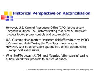 Historical Perspective on Reconciliation However, U.S. General Accounting Office (GAO) issued a very  .   negative audit on U.S. Customs stating that “Cost Submission”  .   process lacked proper controls and accountability. U.S. Customs Headquarters instructed field offices in early 1990’s  .   to “cease and desist” using the Cost Submission process.  .   However, with no other viable options field offices continued to  .   accept Cost submissions. When NAFTA began 1/1/94 most Maquilas (after years of paying  .   duties) found their products to be free of duties.  As presented at The Offshore Group’s Manufacturing in Mexico Summit. www.offshoregroup.com 