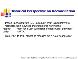 Historical Perspective on Reconciliation Import Specialists with U.S. Customs in 1994 issued letters to  .   Maquiladoras in Reynosa and Matamoros waiving the require-  .   ment for a Cost submission if goods were “duty free” under  .   NAFTA. From 1994 to 1998 almost no maquilas did a “Cost submission”.  As presented at The Offshore Group’s Manufacturing in Mexico Summit. www.offshoregroup.com 