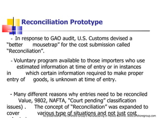 Reconciliation Prototype     -  In response to GAO audit, U.S. Customs devised a “better  .   .  mousetrap” for the cost submission called “Reconciliation”. -  Voluntary program available to those importers who use  .  .  estimated information at time of entry or in instances in  . . .   .  which certain information required to make proper entry of  .   .  goods, is unknown at time of entry.       - Many different reasons why entries need to be reconciled  .  Value, 9802, NAFTA, “Court pending” classification issues) .  .  The concept of “Reconciliation” was expanded to cover  . . . . .  various type of situations and not just cost submissions.  -                      As presented at The Offshore Group’s Manufacturing in Mexico Summit. www.offshoregroup.com 