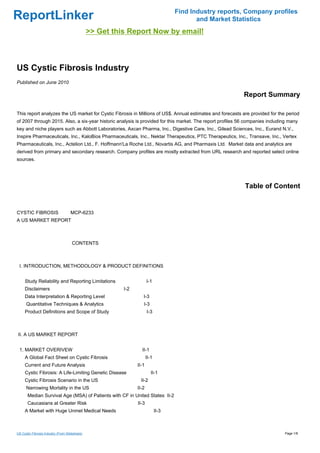 Find Industry reports, Company profiles
ReportLinker                                                                                and Market Statistics
                                                >> Get this Report Now by email!



US Cystic Fibrosis Industry
Published on June 2010

                                                                                                           Report Summary

This report analyzes the US market for Cystic Fibrosis in Millions of US$. Annual estimates and forecasts are provided for the period
of 2007 through 2015. Also, a six-year historic analysis is provided for this market. The report profiles 56 companies including many
key and niche players such as Abbott Laboratories, Axcan Pharma, Inc., Digestive Care, Inc., Gilead Sciences, Inc., Eurand N.V.,
Inspire Pharmaceuticals, Inc., KaloBios Pharmaceuticals, Inc., Nektar Therapeutics, PTC Therapeutics, Inc., Transave, Inc., Vertex
Pharmaceuticals, Inc., Actelion Ltd., F. Hoffmann'La Roche Ltd., Novartis AG, and Pharmaxis Ltd. Market data and analytics are
derived from primary and secondary research. Company profiles are mostly extracted from URL research and reported select online
sources.




                                                                                                            Table of Content


CYSTIC FIBROSISMCP-6233
A US MARKET REPORT



                                     CONTENTS



 I. INTRODUCTION, METHODOLOGY & PRODUCT DEFINITIONS


     Study Reliability and Reporting Limitations                       I-1
     Disclaimers                                          I-2
     Data Interpretation & Reporting Level                         I-3
      Quantitative Techniques & Analytics                          I-3
     Product Definitions and Scope of Study                            I-3



II. A US MARKET REPORT


 1. MARKET OVERIVEW                                               II-1
     A Global Fact Sheet on Cystic Fibrosis                            II-1
     Current and Future Analysis                                II-1
     Cystic Fibrosis: A Life-Limiting Genetic Disease                     II-1
     Cystic Fibrosis Scenario in the US                          II-2
      Narrowing Mortality in the US                             II-2
       Median Survival Age (MSA) of Patients with CF in United States II-2
       Caucasians at Greater Risk                               II-3
     A Market with Huge Unmet Medical Needs                                   II-3



US Cystic Fibrosis Industry (From Slideshare)                                                                                 Page 1/8
 