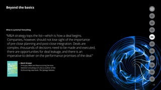 18
What is a priority? Everything
“
MA strategy tops the list—which is how a deal begins.
Companies, however, should not lose sight of the importance
of pre-close planning and post-close integration. Deals are
complex, thousands of decisions need to be made and executed,
there are opportunities for deal leakage, and there is an
imperative to deliver on the performance promises of the deal.”
—
Mark Sirower
Principal, MA and Restructuring Services
Deloitte Consulting LLP, and co-author of the
forthcoming new book, The Synergy Solution.
Beyond the basics
03
02
06
09
05
08
04
07
01
03
02
10
 