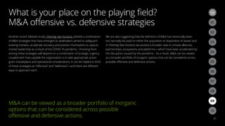 What is your place on the playing field?
MA offensive vs. defensive strategies
31
Another recent Deloitte study, Charting new horizons, plotted a combination
of MA strategies that have emerged as dealmakers aimed to safeguard
existing markets, accelerate recovery, and position themselves to capture
market leadership as a result of the COVID-19 pandemic. Choosing from
among these strategies will depend on a combination of strategic urgency
coupled with how capable the organization is to take appropriate action
given marketplace and operational considerations. It can be helpful to think
of these strategies as “offensive” and “defensive”—and there are different
ways to approach each.
We are also suggesting that the definition of MA has historically been
too narrowly focused on either the acquisition or disposition of assets and
in Charting New Horizons we posited a broader view to include alliances,
partnerships, ecosystems and platforms—which have been accelerated by
the disruption caused by the pandemic. As a result, MA can be viewed
as a broader portfolio of inorganic options that can be considered across
possible offensive and defensive actions.
03
02
06
09
05
08
04
07
01
03
02
MA can be viewed as a broader portfolio of inorganic
options that can be considered across possible
offensive and defensive actions.
10
 