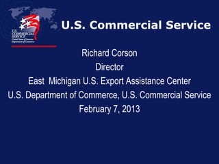 U.S. Commercial Service
Richard Corson
Director
East Michigan U.S. Export Assistance Center
U.S. Department of Commerce, U.S. Commercial Service
February 7, 2013

 