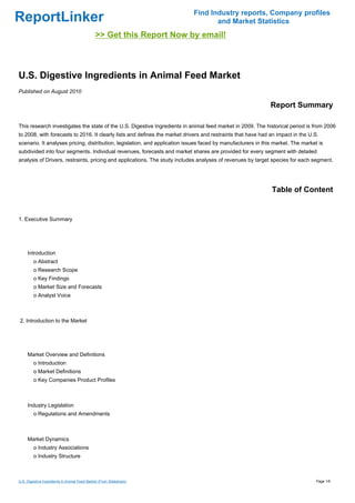 Find Industry reports, Company profiles
ReportLinker                                                                       and Market Statistics
                                              >> Get this Report Now by email!



U.S. Digestive Ingredients in Animal Feed Market
Published on August 2010

                                                                                                              Report Summary

This research investigates the state of the U.S. Digestive Ingredients in animal feed market in 2009. The historical period is from 2006
to 2008, with forecasts to 2016. It clearly lists and defines the market drivers and restraints that have had an impact in the U.S.
scenario. It analyses pricing, distribution, legislation, and application issues faced by manufacturers in this market. The market is
subdivided into four segments. Individual revenues, forecasts and market shares are provided for every segment with detailed
analysis of Drivers, restraints, pricing and applications. The study includes analyses of revenues by target species for each segment.




                                                                                                              Table of Content


1. Executive Summary




     Introduction
         o Abstract
         o Research Scope
         o Key Findings
         o Market Size and Forecasts
         o Analyst Voice



2. Introduction to the Market




     Market Overview and Definitions
         o Introduction
         o Market Definitions
         o Key Companies Product Profiles



     Industry Legislation
         o Regulations and Amendments



     Market Dynamics
         o Industry Associations
         o Industry Structure



U.S. Digestive Ingredients in Animal Feed Market (From Slideshare)                                                                Page 1/6
 
