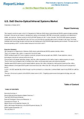 ReportLinker Find Industry reports, Company profiles
and Market Statistics
>> Get this Report Now by email!
U.S. DoD Electro-Optical/Infrared Systems Market
Published on October 2012
Report Summary
This research service focuses on the U.S. Department of Defense (DoD) electro-optical/infrared (EO/IR) systems budget spending.
Included in this service are research, development, testing, and evaluation (RDT&E), procurement, operations and maintenance
(O&M), and services. Contract activity for the DoD EO/IR Systems for 2011 is also included. The DoD EO/IR Systems budget is
comprised of the Army, Navy/Marine Corps, Air Force, and Joint Service spending plans and is included in this study. This study
indicates which technology products and services are emphasized in DoD EO/IR budget spending and contracts. The base year for
financial spending is 2011, and the market forecast is from 2012 to 2017.
Executive Summary
'2013 programs for Department of Defense (DoD) electro-optical/infrared (EO/IR) systems total $xx million.
'This is an increase of $xx million, or xxpercent, from 2012 levels.
'EO/IR funding through 2017 has a negative xx percent compound annual growth rate (CAGR). Fewer platforms, mature
technologies, and proven services will be the focus.
'Procurement is the largest spending category, with $xx million requested for 2013 with at least xx stable programs of record.
'The Air Force has the largest share of funding at $xx million, led by expensive space and airborne programs.
'Satellite-based EO/IR systems are the largest platform group at $xx million, followed by multi-purpose systems at $xx million.
'Missile defense is the largest EO/IR system functional area at $xx million from 2011 through 2013 and across five programs of
record.
'In 2011, the DoD awarded $xx million through xx prime contracts to xx companies. Lockheed Martin was the top EO/IR firm with $xx
million.
'The top xx firms had xx percent of the EO/IR contract value in 2011. Targeting systems were the largest technology area, with
$xxmillion.
Table of Content
TABLE OF CONTENTS
Executive Summary 4
Electro-Optical/Infrared Systems Market Overview 7
Total DoD EO/IR Systems Market -
External Challenges: Drivers and Restraints 11
Forecasts and Trends 19
Market Share and Competitive Analysis 26
CEO's 360 Degree Perspective on the EO/IR Systems Industry 35
EO/IR Systems Breakdown 37
The Last Word 51
U.S. DoD Electro-Optical/Infrared Systems Market (From Slideshare) Page 1/4
 