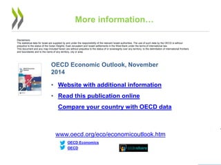 25 
More information… 
data visualization tool 
OECD Economic Outlook, November 2014 
• 
Website with additional information 
• 
Read this publication online 
• 
Compare your country with OECD data 
www.oecd.org/eco/economicoutlook.htm 
OECD 
OECD Economics 
Disclaimers: 
The statistical data for Israel are supplied by and under the responsibility of the relevant Israeli authorities. The use of such data by the OECD is without prejudice to the status of the Golan Heights, East Jerusalem and Israeli settlements in the West Bank under the terms of international law. 
This document and any map included herein are without prejudice to the status of or sovereignty over any territory, to the delimitation of international frontiers and boundaries and to the name of any territory, city or area. 