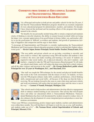 COMMENTS FROM AMERICAN EDUCATIONAL LEADERS
                ON TRANSCENDENTAL MEDITATION
              AND CONSCIOUSNESS-BASED EDUCATION

              “As a Principal and teacher in both private and public schools for the last 28 years, I
              feel that the Transcendental Meditation program should be an essential component
              of every educational program for administrators, teachers, and students. For decades
              I have observed the profound and far-reaching effects of this program when imple-
              mented in the schools.
              “Its benefits for me personally include being able to remain composed and maintain
clarity of thinking in stressful situations; the ability to remain focused on detail while not losing
the larger view; a greater appreciation of my good fortune in being a father, son, and teacher; abil-
ity to see the good points in ‘difficult’ co-workers and students; and growth of spontaneous feel-
ings of happiness and compassion and the urge to share them.
“I encourage all Superintendents and Principals to consider implementing the Transcendental
Meditation and Consciousness-Based education program to help in realizing their highest educa-
tional goals.” —Kevin Colgan, former Principal; Social Studies Teacher, Pennsylvania, USA

             “The way public and private schools are set up today, everything is stressful, and
             stress leads to violence. My experience using TM with teachers and students is that
             it relieves the stress and makes teaching and learning a lot easier. If students are
             required to take social studies, art, or physical education, why aren’t students—and
             teachers—required to take the TM and Consciousness-Based program? It will make
             our schools much better, and it will reduce the deep stress that led to school violence
and all the other violence and terrorism in the world.” —Dr. George Rutherford, public school
Principal for over 25 years in Washington, D.C., and Maryland, USA

             “Our staff was taught the TM technique for the mental and physical health benefits
             that result in the work environment with the release of stress. In students, we have
             seen the TM program enhance study skills, academic performance, critical thinking
             skills, interpersonal and social skills—all because of the deep rest that the body is
             receiving. We are looking forward to the years to come when more and more schools
             and work environments will realize that not much gets done until the stress is out of
             the way.” —Carmen N’Namdi, Principal, Michigan, USA

             “Our schools need to help teachers and administrators develop effective management
             skills to enhance student learning in our classrooms. One activity that will dissipate
             stress and refine our educational efforts is Transcendental Meditation. Transcen-
             dental Meditation has been well documented by modern research to reduce stress. It
             also enhances the development of a more integrated person and produces a more har-
             monious environment.
“I have seen TM have a transforming, positive impact upon students, teachers and administrators
even within three months. You will find that it will begin to work for you, as you, staff members,
and students make use of it.” —Dr. Norman Brust, retired Superintendent of Schools and
Principal, Missouri, USA
                                                                        (Continued on reverse side…)
 