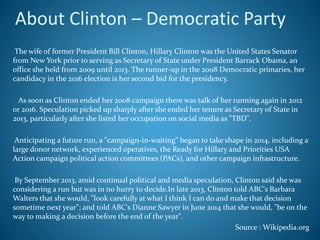 About Clinton – Democratic Party
The wife of former President Bill Clinton, Hillary Clinton was the United States Senator
from New York prior to serving as Secretary of State under President Barrack Obama, an
office she held from 2009 until 2013. The runner-up in the 2008 Democratic primaries, her
candidacy in the 2016 election is her second bid for the presidency.
As soon as Clinton ended her 2008 campaign there was talk of her running again in 2012
or 2016. Speculation picked up sharply after she ended her tenure as Secretary of State in
2013, particularly after she listed her occupation on social media as "TBD".
Anticipating a future run, a "campaign-in-waiting" began to take shape in 2014, including a
large donor network, experienced operatives, the Ready for Hillary and Priorities USA
Action campaign political action committees (PACs), and other campaign infrastructure.
By September 2013, amid continual political and media speculation, Clinton said she was
considering a run but was in no hurry to decide.In late 2013, Clinton told ABC's Barbara
Walters that she would, "look carefully at what I think I can do and make that decision
sometime next year"; and told ABC's Dianne Sawyer in June 2014 that she would, "be on the
way to making a decision before the end of the year".
Source : Wikipedia.org
 