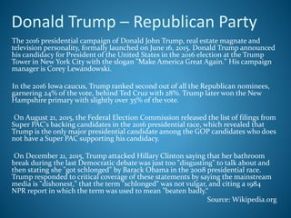 Donald Trump – Republican Party
The 2016 presidential campaign of Donald John Trump, real estate magnate and
television personality, formally launched on June 16, 2015. Donald Trump announced
his candidacy for President of the United States in the 2016 election at the Trump
Tower in New York City with the slogan "Make America Great Again." His campaign
manager is Corey Lewandowski.
In the 2016 Iowa caucus, Trump ranked second out of all the Republican nominees,
garnering 24% of the vote, behind Ted Cruz with 28%. Trump later won the New
Hampshire primary with slightly over 35% of the vote.
On August 21, 2015, the Federal Election Commission released the list of filings from
Super PAC's backing candidates in the 2016 presidential race, which revealed that
Trump is the only major presidential candidate among the GOP candidates who does
not have a Super PAC supporting his candidacy.
On December 21, 2015, Trump attacked Hillary Clinton saying that her bathroom
break during the last Democratic debate was just too "disgusting" to talk about and
then stating she "got schlonged" by Barack Obama in the 2008 presidential race.
Trump responded to critical coverage of these statements by saying the mainstream
media is "dishonest," that the term "schlonged" was not vulgar, and citing a 1984
NPR report in which the term was used to mean "beaten badly.“
Source: Wikipedia.org
 
