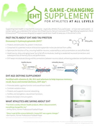 *These statements have not been evaluated by the Food and Drug Administration. The product is not intended to diagnose, treat, cure or prevent any disease.
©2015 Nerium International™, LLC. All Rights Reserved. C1215
FAST FACTS ABOUT EHT AND TAU PROTEIN
Eicosanoyl-5-hydroxytryptamide (EHT)®
•	 Protects and stimulates Tau protein in the brain.
•	 Comprised of a patented mixture of bioactive tryptamide molecules derived from coffee.
•	 Optimizes the function of Tau, ensuring healthier neurons, sustained focus and concentration on and off the field.
•	 Head trauma, stress and aging cause Tau to fall off microtubules, leading to weakened neuronal connections and
subsequent loss of memory, focus and performance.
•	 EHT keeps microtubules strong and the connections between neurons robust, enhancing protection and performance.
EHT AGE-DEFYING SUPPLEMENT
Fortified with vitamins D, B6, B12 and selenium to help improve memory,
recall, focus and mental alertness, EHT also*:
•	 Promotes better cognitive function and overall brain health.
•	 Combats oxidative stress.
•	 Protects and supports neuronal networking.
•	 Fortifies and strengthens natural brain functions.
•	 Boosts the body’s immune system.
WHAT ATHLETES ARE SAYING ABOUT EHT
“I’ve tried a variety of brain health products. When I discovered EHT,
everything changed for me.”
–Jimmy Farris, Former Professional Football Player
“Once I read all the science behind it, I knew EHT was a game changer.”
–Ken Hamlin, Former Professional Football Player
Testimonials are provided by Nerium International Independent Brand Partners.
N
H
HO N
H (CH2)18CH3
O
Stable
microtubules
Loss of Tau binding causes
defective microtubules
Defective
microtubules
Healthy Neuron Unhealthy Neuron
A GAME-CHANGING
SUPPLEMENTFOR ATHLETES AT ALL LEVELS
Supporting brain health is important for everyone – especially athletes! If you participate – or have ever participated – in
contact sports, you understand the serious risk of head trauma. Nerium’s exclusive EHT® Age-Defying Supplement, Mind
Enhancement™ Formula was designed to support overall brain health to keep you in the winner’s circle.
 