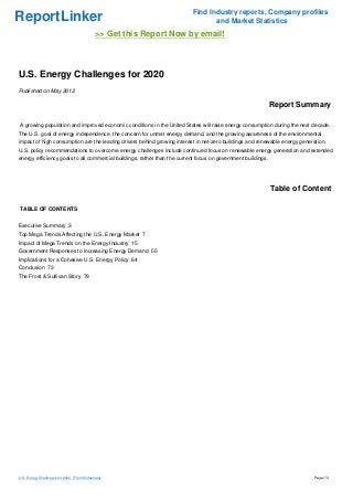 ReportLinker Find Industry reports, Company profiles
and Market Statistics
>> Get this Report Now by email!
U.S. Energy Challenges for 2020
Published on May 2012
Report Summary
A growing population and improved economic conditions in the United States will raise energy consumption during the next decade.
The U.S. goal of energy independence, the concern for unmet energy demand, and the growing awareness of the environmental
impact of high consumption are the leading drivers behind growing interest in net-zero buildings and renewable energy generation.
U.S. policy recommendations to overcome energy challenges include continued focus on renewable energy generation and extended
energy efficiency goals to all commercial buildings, rather than the current focus on government buildings.
Table of Content
TABLE OF CONTENTS
Executive Summary 3
Top Mega Trends Affecting the U.S. Energy Market 7
Impact of Mega Trends on the Energy Industry 15
Government Responses to Increasing Energy Demand 55
Implications for a Cohesive U.S. Energy Policy 64
Conclusion 73
The Frost & Sullivan Story 79
U.S. Energy Challenges for 2020 (From Slideshare) Page 1/3
 