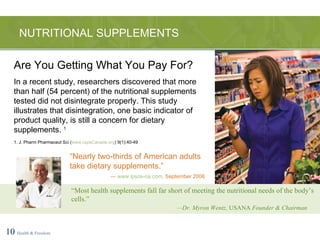 NUTRITIONAL SUPPLEMENTS 10   Health & Freedom “ Most health supplements fall far short of meeting the nutritional needs of the body’s cells.” — Dr. Myron Wentz,  USANA  Founder & Chairman Are You Getting What You Pay For? In a recent study, researchers discovered that more than half (54 percent) of the nutritional supplements tested did not disintegrate properly. This study illustrates that disintegration, one basic indicator of product quality, is still a concern for dietary supplements.  1 1. J. Pharm Pharmaceut Sci ( www.cspsCanada.org ) 9(1):40-49 “ Nearly two-thirds of American adults take dietary supplements.” —  www.ipsos-na.com , September 2006 