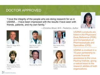 DOCTOR APPROVED 21   Health & Freedom Peter W. Rugg, M.D., FACEP Bart Moore, M.D., MPH, FAAFP Ray Strand, M.D., Author Monica Lewis, M.D., ChB, Family Practice, Author Wen Chi Wu, M.D. Heather Tick, M.D., Integrative Medicine, Author “ I love the integrity of the people who are doing research for us in USANA… I have been impressed with the results I have seen with friends, patients, and my own family.” — Christine Wood, M.D., Pediatrics, Author USANA’s products are listed in the Physicians’ Desk Reference (PDR) and Compendium of Pharmaceuticals and Specialties (CPS). USANA is involved in a 10-year partnership to provide financial assistance to the Linus Pauling Institute, giving a radical boost to the research abilites of both organizations. 