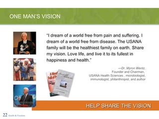 “ I dream of a world free from pain and suffering. I dream of a world free from disease. The USANA family will be the healthiest family on earth. Share my vision. Love life, and live it to its fullest in happiness and health.” — Dr. Myron Wentz, Founder and Chairman,  USANA Health Sciences , microbiologist, immunologist, philanthropist, and author ONE MAN’S VISION 22   Health & Freedom HELP SHARE THE VISION 
