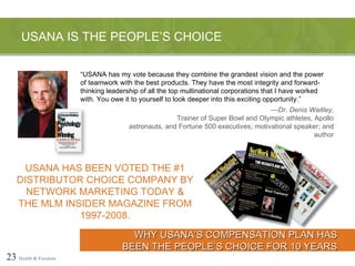 — Dr. Denis Waitley, Trainer of Super Bowl and Olympic athletes, Apollo astronauts, and Fortune 500 executives; motivational speaker; and author USANA IS THE PEOPLE’S CHOICE 23   Health & Freedom “ USANA has my vote because they combine the grandest vision and the power of teamwork with the best products. They have the most integrity and forward-thinking leadership of all the top multinational corporations that I have worked with. You owe it to yourself to look deeper into this exciting opportunity.” WHY USANA’S COMPENSATION PLAN HAS BEEN THE PEOPLE’S CHOICE FOR 10 YEARS USANA HAS BEEN VOTED THE #1 DISTRIBUTOR CHOICE COMPANY BY NETWORK MARKETING TODAY & THE MLM INSIDER MAGAZINE FROM 1997-2008. 