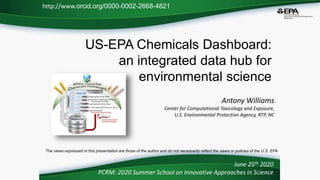 US-EPA Chemicals Dashboard:
an integrated data hub for
environmental science
Antony Williams
Center for Computational Toxicology and Exposure,
U.S. Environmental Protection Agency, RTP, NC
June 25th 2020
PCRM: 2020 Summer School on Innovative Approaches in Science
http://www.orcid.org/0000-0002-2668-4821
The views expressed in this presentation are those of the author and do not necessarily reflect the views or policies of the U.S. EPA
 
