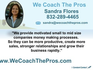 We Coach The Pros
Sandra Flores
832-289-4465
ww.WeCoachThePros.com
sandra@wecoachthepros.com
"We provide motivated small to mid size
companies money making processes.
So they can be more productive, create more
sales, stronger relationships and grow their
business rapidly.”
 