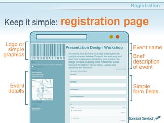 63
Registration
Keep it simple: registration page
Event
details
Logo or
simple
graphics Brief
description
of event
Event name
Simple
form fields
Presentation Design Workshop
Wondering how to make your next presentation the
best you've ever delivered? Attend this workshop and
learn how to approach developing your content, the
design process (including some PowerPoint power
tips) and the delivery of your story. Laptops and
questions are welcome!
 