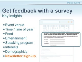 Post-event
Get feedback with a survey
Key insights
Event venue
Time / time of year
Food
Entertainment
Speaking program
Interests
Demographics
Newsletter sign-up
 
