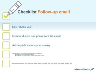 Say “Thank you”!!
Checklist Follow-up email
Include at least one photo from the event!
Ask to participate in your survey
Ask attendees to post, tweet, comment about their experience
Provide links to your social media channels
Provide them with sample content – write out some tweets for them
Re-emphasize the call to action of the event: donate, visit your store, volunteer to help, etc.
 