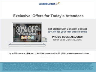 Exclusive Offers for Today’s Attendees
PROMO CODE: ALEJUN30
Offer Ends June 30, 2015
*Terms and Conditions: This April Promotion (the "Promotion") begins on April 13, 2015 at 12:00 a.m., Eastern Time ("ET"), and ends on April 30, 2015 at 11:59 p.m., ET (the "Promotion Period"). If you are a Constant Contact Authorized Local Experts
(“ALEs”) who is based in the U.S. or Canada and any of your eligible Constant Contact clients purchases any Constant Contact Toolkit package, during the Promotion Period, that client will receive a $50 Staples gift card. Your clients will be eligible to
participate in this Promotion if they (i) are a Constant Contact trial account holder or a new Constant Contact customer who has never been a paying Constant Contact customer, (ii) they become a paying Constant Contact customer and enter the
applicable promo code during check out by 11:59 p.m., ET, on Thursday, April 30, 2015 or call y ou and mention this offer during your normal business hours during the Promotion Period, and (iii) they remain a paying Constant Contact customer for at least
a full 90 calendar days from the date they first became a paying Constant Contact customer. This Promotion cannot be combined with any other Constant Contact promotion or special offer and is provided by Constant Contact, Inc. Staples is neither a
sponsor of this free gift card offer nor an affiliate of Constant Contact. See Staples Gift Card for complete terms and conditions of use. Gift Cards will be fulfilled by mid-August 2015 by mail to the address provided. Constant Contact offers a 30-day money-
back guarantee on purchases of certain Constant Contact products, as more fully described at www.constantcontact.com/pricing. Constant Contact reserves the right, in its sole discretion, to suspend or cancel this Promotion at any time. This Promotion
and all Constant Contact products and services are subject to the Constant Contact terms and conditions. This offer is not available to clients signed up under single bill.
Get started with Constant Contact
30% off for your first three months
http://bit.ly/79MobileCampaign
Up to 500 contacts - $14 mo. | 501-2500 contacts - $24.50 | 2501 – 5000 contacts - $35 mo.
 
