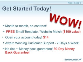 Month-to-month, no contract!
FREE Email Template / Website Match ($199 value)
• Open your account today! $14
Award Winning Customer Support - 7 Days a Week!
No risk ~ Money back guarantee! 30-Day Money
Back Guarantee!
Next Steps
Get Started Today!
*Includes month-month customers
# - 15% base discount; 25% for Chamber members and 30% for non-profits
 