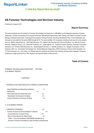 Find Industry reports, Company profiles
ReportLinker                                                                                   and Market Statistics
                                             >> Get this Report Now by email!



US Forensic Technologies and Services Industry
Published on August 2010

                                                                                                             Report Summary

This report analyzes the US market for Forensic Technologies and Services in US$ Million by the following segments: Forensic
Databases, Forensic Consulting and Computer Forensics, Biometrics/Fingerprinting, DNA Testing, and Others (includes Forensic
Biology, Analytical Instruments, Toxicology Immunoassay Testing Products, and Drug Identification Kits). Annual estimates and
forecasts are provided for the period 2006 through 2015. The report profiles 137 companies including many key and niche players
such as Abbott Laboratories Inc., ACR Data Recovery, Inc., Agilent Life Sciences and Chemical Analysis, Inc., Barnes Forensic
Services, Capsicum Group, LLC, Computer Forensics, Inc., Cyber Agents, Inc., Creative Forensic Services, Forensics Consulting
Solutions LLC, Forensic Data Recovery, Inc., Global Digital Forensics, L-1 Identity Solutions, Inc., Neogen Corporation, Orchid
Cellmark, ODV, Inc., Pyramidal Technologies Ltd., Roche Molecular Diagnostics, SPEX Forensics, Thermo Fisher Scientific, Inc.,
Tri-Tech Forensics, Inc., and Varian, Inc. Market data and analytics are derived from primary and secondary research. Company
profiles are mostly extracted from URL research and reported select online sources.




                                                                                                              Table of Content


FORENSIC TECHNOLOGIES & SERVICES MCP-6601
A US MARKET REPORT



                                     CONTENTS



 I. INTRODUCTION, METHODOLOGY & PRODUCT DEFINITIONS


     Study Reliability and Reporting Limitations                           I-1
     Disclaimers                                                   I-2
     Data Interpretation & Reporting Level                               I-3
      Quantitative Techniques & Analytics                                I-3
     Product Definitions and Scope of Study                                I-3



II. A US MARKET REPORT


 1. INDUSTRY OVERVIEW                                                     II-1
     Forensic Products & Services Market: A Review                               II-1
      Current Scenario: A Quick Primer                                   II-1
      Rise in Crime Boosts the 'Need' Factor                              II-1
       Table 1: US Crime Statistics (2007&2008): Breakdown of
       Number of Crimes Committed by Type (includes corresponding



US Forensic Technologies and Services Industry (From Slideshare)                                                             Page 1/8
 