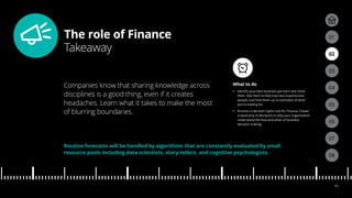 The role of Finance
Takeaway
04
05
01
03
02
07
08
06
11
What to do
•• Identify your best business partners and clone
them. Ask them to help train less experienced
people, and hold them up as examples of what
you’re looking for.
•• Envision a decision-rights role for Finance. Create
a taxonomy of decisions to help your organization
understand the how and when of business
decision-making.
Companies know that sharing knowledge across
disciplines is a good thing, even if it creates
headaches. Learn what it takes to make the most
of blurring boundaries.
Routine forecasts will be handled by algorithms that are constantly evaluated by small
resource pools including data scientists, story-tellers, and cognitive psychologists.
 