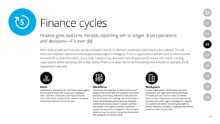 Finance cycles
12
04
07
05
08
01
03
06
02
Finance goes real time. Periodic reporting will no longer drive operations
and decisions—if it ever did.
When both actuals and forecasts can be produced instantly on demand, traditional cycles become less relevant. The old
distinction between operational and analytical data begins to disappear. Finance organizations will still need to meet external
demands for cyclical information, but outside investors may also want more frequent performance information. Leading
organizations will be operating with a new mantra: There is no close. You’re not forecasting once a month or quarterly. It’s all
happening in real time.
Work
Stakeholder expectations for information and insights
will increase dramatically. Continuous tracking of
sales, cash flow, inventories, and more will be the
norm. Information quality will be overseen by people
monitoring machines that do the work.
Workforce
Finance will place big bets on data scientists and
design professionals who can engineer automated
reporting, forecasting, and end-to-end processes.
The mix of talent will challenge old-school leaders.
These new employees will be working alongside
traditional business analysts to deliver real-time
information and insights to finance customers.
Augmented by artificial intelligence, they’ll provide
deep learning and pattern recognition that extend
the capabilities of humans alone.
Workplace
Finance organizations will be flatter and more
distributed, with agile teams taking advantage
of instant and easy access to data, no matter
where or how it’s generated. Batch processing will
become a term that triggers nostalgia for a bygone
era. Systems will deliver streaming data with no
latency. Seamless, touchless, integrated information
platforms make it all possible.
 